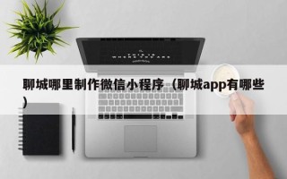 余姚聊城哪里制作微信小程序（聊城app有哪些）