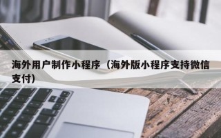 余姚海外用户制作小程序（海外版小程序支持微信支付）