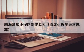 余姚威海酒店小程序制作公司（酒店小程序运营思路）
